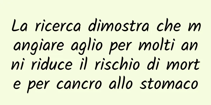 La ricerca dimostra che mangiare aglio per molti anni riduce il rischio di morte per cancro allo stomaco
