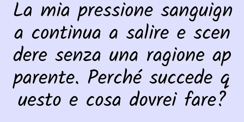 La mia pressione sanguigna continua a salire e scendere senza una ragione apparente. Perché succede questo e cosa dovrei fare?