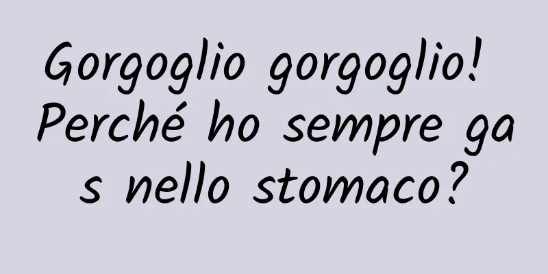 Gorgoglio gorgoglio! Perché ho sempre gas nello stomaco?