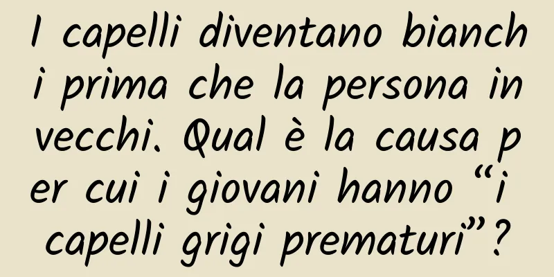 I capelli diventano bianchi prima che la persona invecchi. Qual è la causa per cui i giovani hanno “i capelli grigi prematuri”?