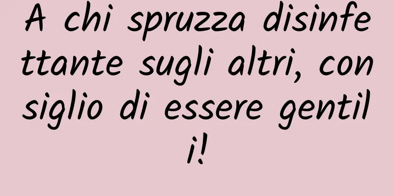 A chi spruzza disinfettante sugli altri, consiglio di essere gentili!