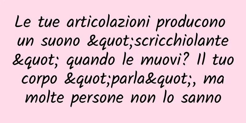 Le tue articolazioni producono un suono "scricchiolante" quando le muovi? Il tuo corpo "parla", ma molte persone non lo sanno