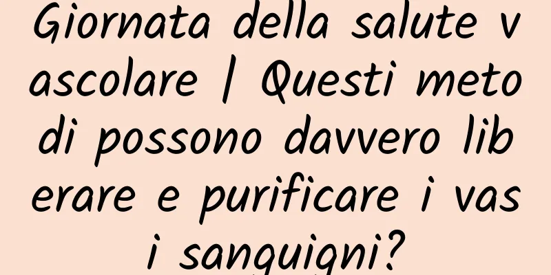 Giornata della salute vascolare | Questi metodi possono davvero liberare e purificare i vasi sanguigni?