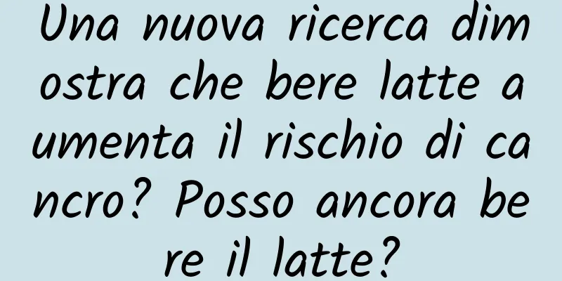 Una nuova ricerca dimostra che bere latte aumenta il rischio di cancro? Posso ancora bere il latte?