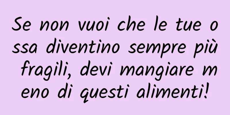 Se non vuoi che le tue ossa diventino sempre più fragili, devi mangiare meno di questi alimenti!