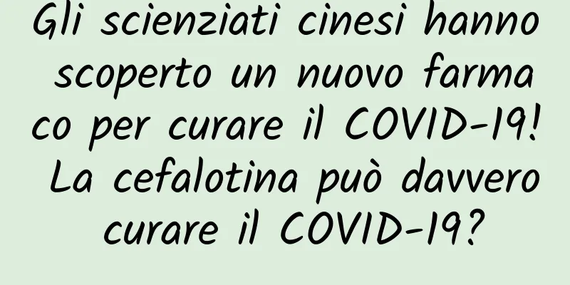 Gli scienziati cinesi hanno scoperto un nuovo farmaco per curare il COVID-19! La cefalotina può davvero curare il COVID-19?