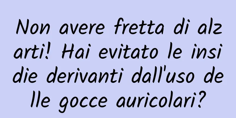 Non avere fretta di alzarti! Hai evitato le insidie ​​derivanti dall'uso delle gocce auricolari?