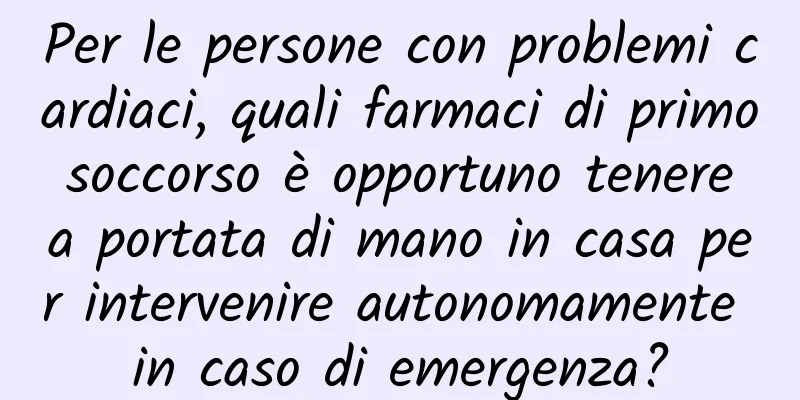 Per le persone con problemi cardiaci, quali farmaci di primo soccorso è opportuno tenere a portata di mano in casa per intervenire autonomamente in caso di emergenza?