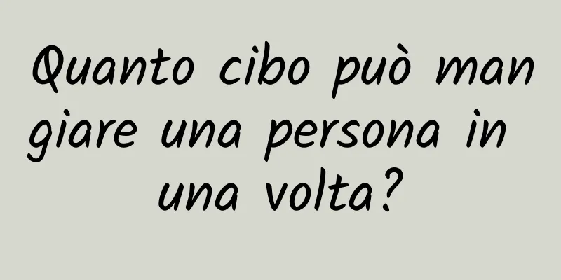 Quanto cibo può mangiare una persona in una volta?