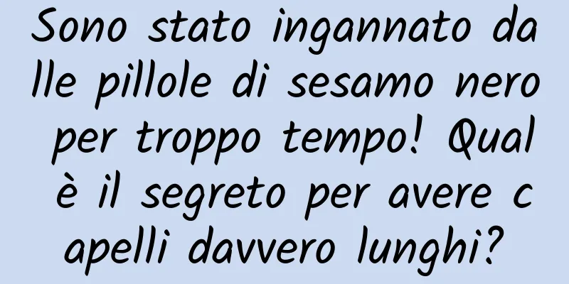 Sono stato ingannato dalle pillole di sesamo nero per troppo tempo! Qual è il segreto per avere capelli davvero lunghi?