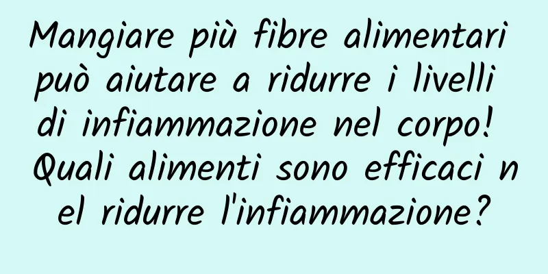 Mangiare più fibre alimentari può aiutare a ridurre i livelli di infiammazione nel corpo! Quali alimenti sono efficaci nel ridurre l'infiammazione?