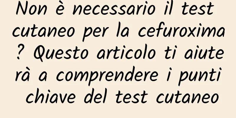 Non è necessario il test cutaneo per la cefuroxima? Questo articolo ti aiuterà a comprendere i punti chiave del test cutaneo