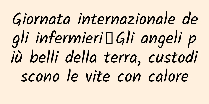 Giornata internazionale degli infermieri丨Gli angeli più belli della terra, custodiscono le vite con calore