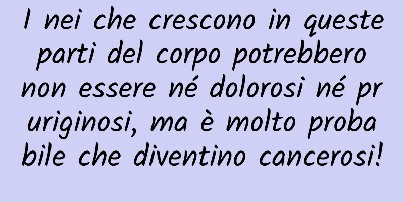 I nei che crescono in queste parti del corpo potrebbero non essere né dolorosi né pruriginosi, ma è molto probabile che diventino cancerosi!