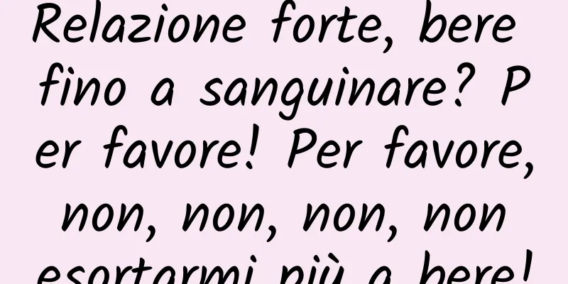 Relazione forte, bere fino a sanguinare? Per favore! Per favore, non, non, non, non esortarmi più a bere!