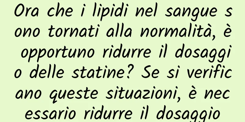 Ora che i lipidi nel sangue sono tornati alla normalità, è opportuno ridurre il dosaggio delle statine? Se si verificano queste situazioni, è necessario ridurre il dosaggio