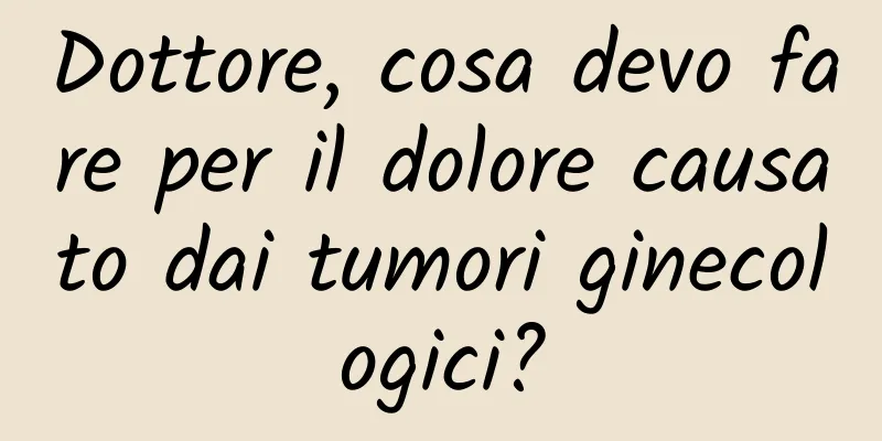 Dottore, cosa devo fare per il dolore causato dai tumori ginecologici?