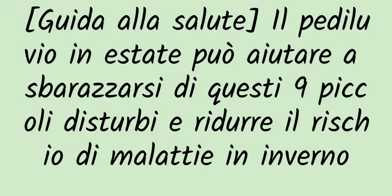 [Guida alla salute] Il pediluvio in estate può aiutare a sbarazzarsi di questi 9 piccoli disturbi e ridurre il rischio di malattie in inverno