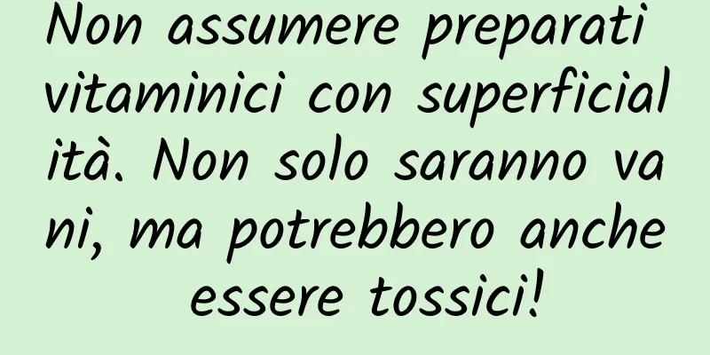 Non assumere preparati vitaminici con superficialità. Non solo saranno vani, ma potrebbero anche essere tossici!