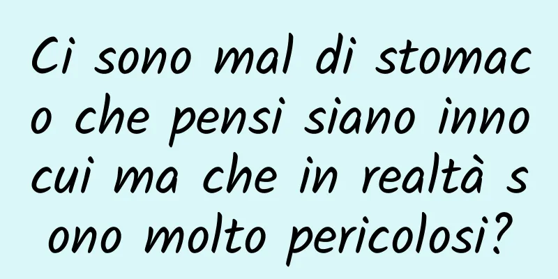 Ci sono mal di stomaco che pensi siano innocui ma che in realtà sono molto pericolosi?
