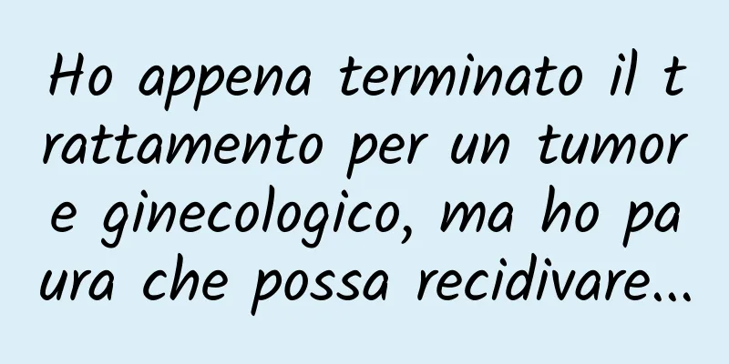 Ho appena terminato il trattamento per un tumore ginecologico, ma ho paura che possa recidivare...