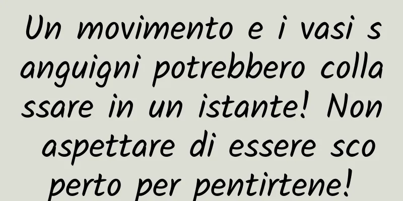 Un movimento e i vasi sanguigni potrebbero collassare in un istante! Non aspettare di essere scoperto per pentirtene!