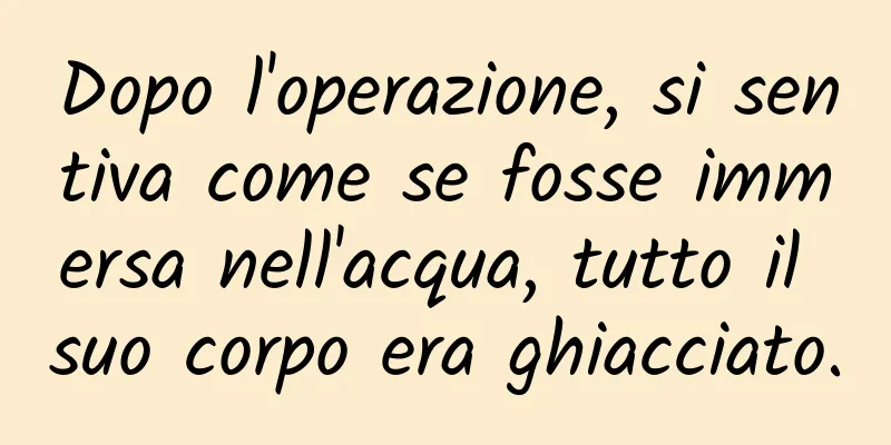 Dopo l'operazione, si sentiva come se fosse immersa nell'acqua, tutto il suo corpo era ghiacciato.