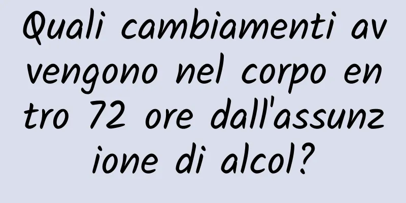 Quali cambiamenti avvengono nel corpo entro 72 ore dall'assunzione di alcol?