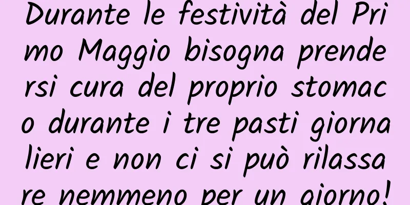 Durante le festività del Primo Maggio bisogna prendersi cura del proprio stomaco durante i tre pasti giornalieri e non ci si può rilassare nemmeno per un giorno!
