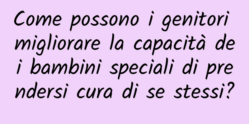Come possono i genitori migliorare la capacità dei bambini speciali di prendersi cura di se stessi?