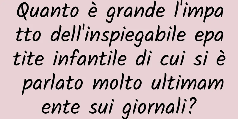 Quanto è grande l'impatto dell'inspiegabile epatite infantile di cui si è parlato molto ultimamente sui giornali?