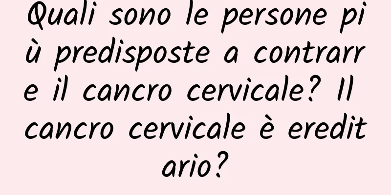 Quali sono le persone più predisposte a contrarre il cancro cervicale? Il cancro cervicale è ereditario?