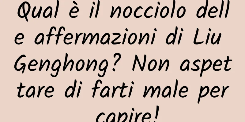 Qual è il nocciolo delle affermazioni di Liu Genghong? Non aspettare di farti male per capire!