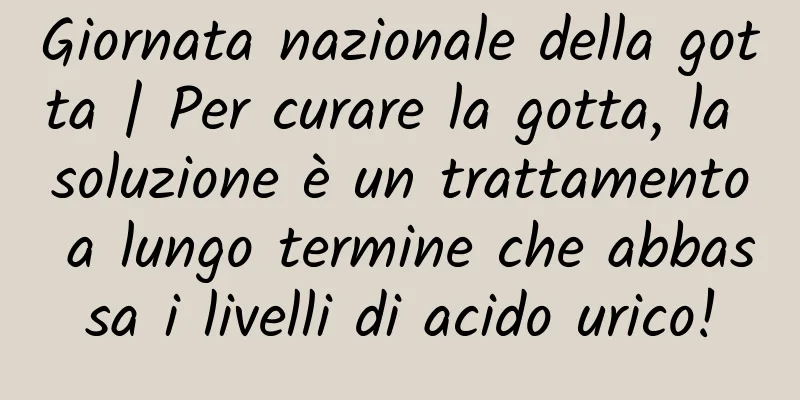 Giornata nazionale della gotta | Per curare la gotta, la soluzione è un trattamento a lungo termine che abbassa i livelli di acido urico!
