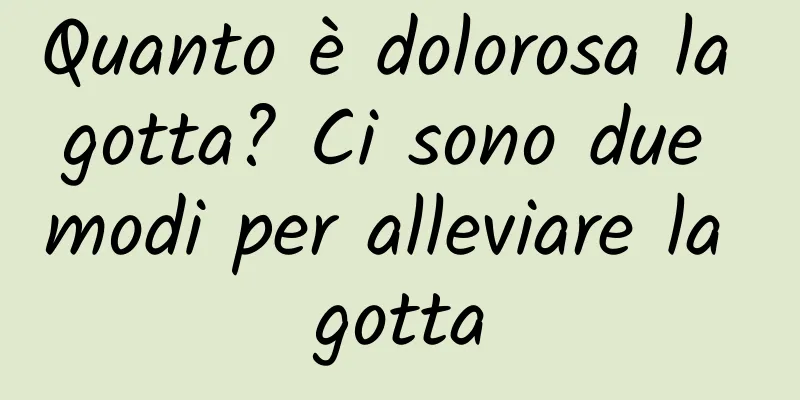 Quanto è dolorosa la gotta? Ci sono due modi per alleviare la gotta