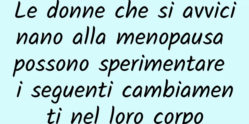 Le donne che si avvicinano alla menopausa possono sperimentare i seguenti cambiamenti nel loro corpo