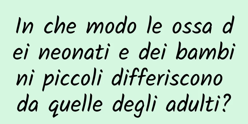 In che modo le ossa dei neonati e dei bambini piccoli differiscono da quelle degli adulti?