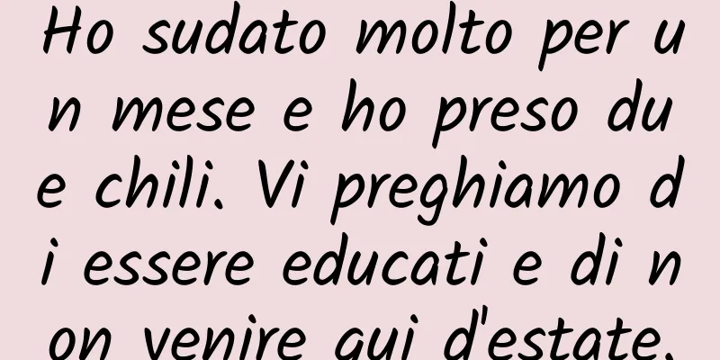 Ho sudato molto per un mese e ho preso due chili. Vi preghiamo di essere educati e di non venire qui d'estate.