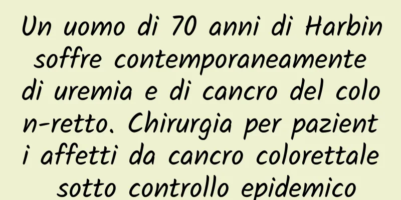 Un uomo di 70 anni di Harbin soffre contemporaneamente di uremia e di cancro del colon-retto. Chirurgia per pazienti affetti da cancro colorettale sotto controllo epidemico