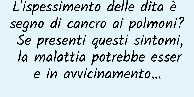 L'ispessimento delle dita è segno di cancro ai polmoni? Se presenti questi sintomi, la malattia potrebbe essere in avvicinamento...