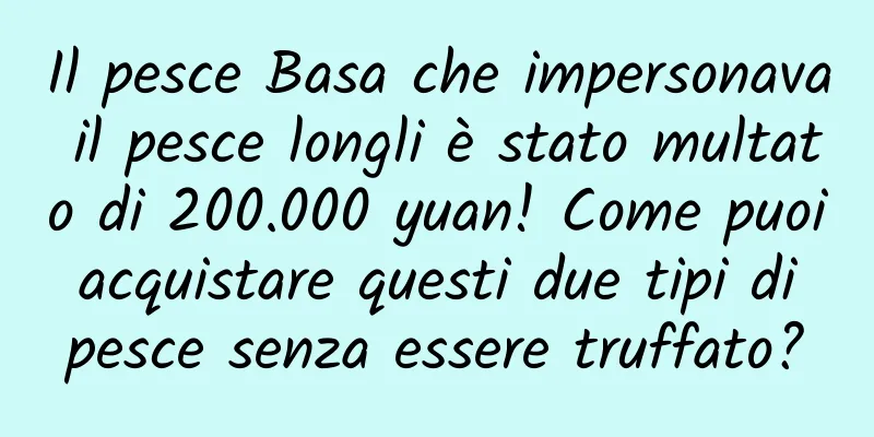 Il pesce Basa che impersonava il pesce longli è stato multato di 200.000 yuan! Come puoi acquistare questi due tipi di pesce senza essere truffato?