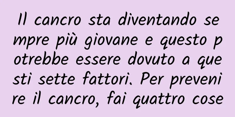Il cancro sta diventando sempre più giovane e questo potrebbe essere dovuto a questi sette fattori. Per prevenire il cancro, fai quattro cose