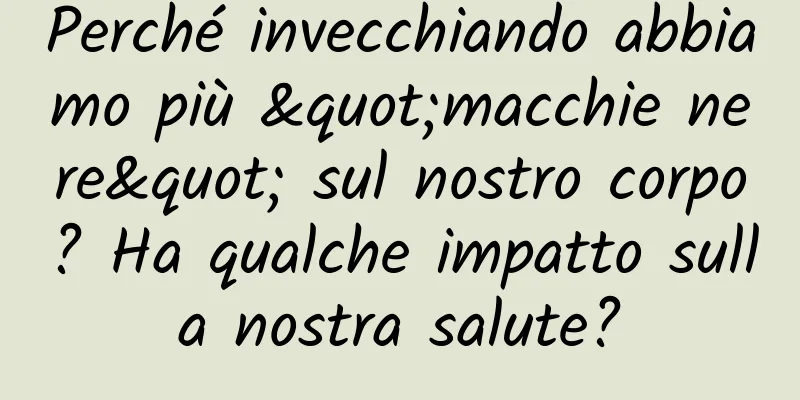 Perché invecchiando abbiamo più "macchie nere" sul nostro corpo? Ha qualche impatto sulla nostra salute?
