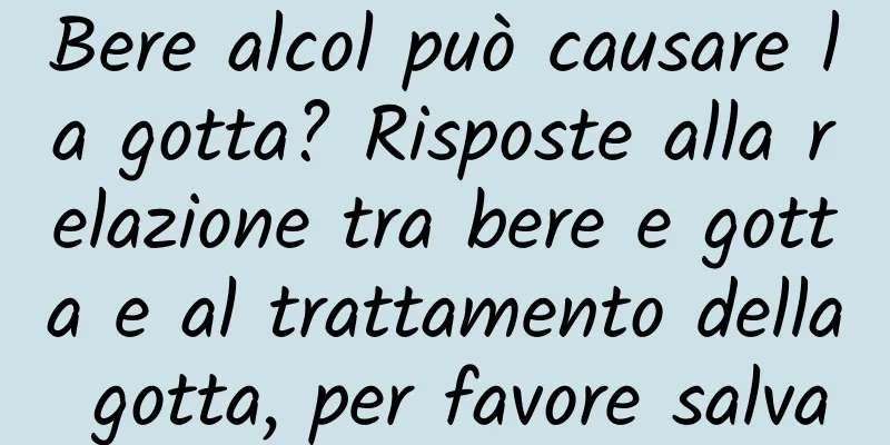 Bere alcol può causare la gotta? Risposte alla relazione tra bere e gotta e al trattamento della gotta, per favore salva