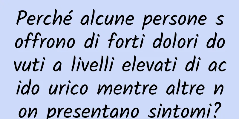 Perché alcune persone soffrono di forti dolori dovuti a livelli elevati di acido urico mentre altre non presentano sintomi?