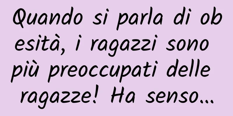 Quando si parla di obesità, i ragazzi sono più preoccupati delle ragazze! Ha senso…