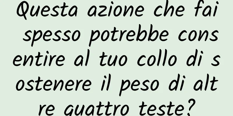 Questa azione che fai spesso potrebbe consentire al tuo collo di sostenere il peso di altre quattro teste?