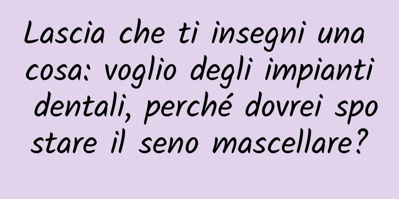 Lascia che ti insegni una cosa: voglio degli impianti dentali, perché dovrei spostare il seno mascellare?