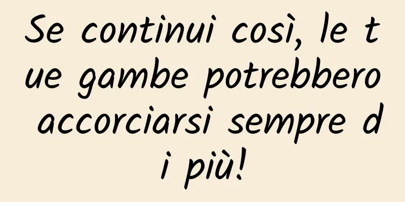 Se continui così, le tue gambe potrebbero accorciarsi sempre di più!