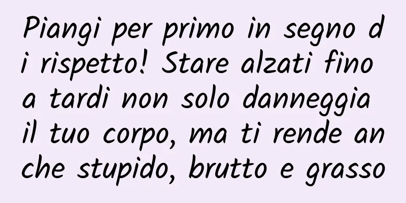 Piangi per primo in segno di rispetto! Stare alzati fino a tardi non solo danneggia il tuo corpo, ma ti rende anche stupido, brutto e grasso